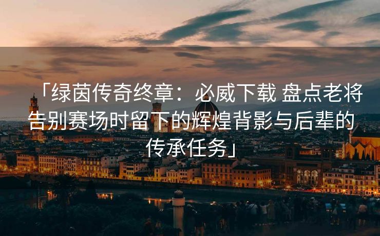 「绿茵传奇终章：必威下载 盘点老将告别赛场时留下的辉煌背影与后辈的传承任务」