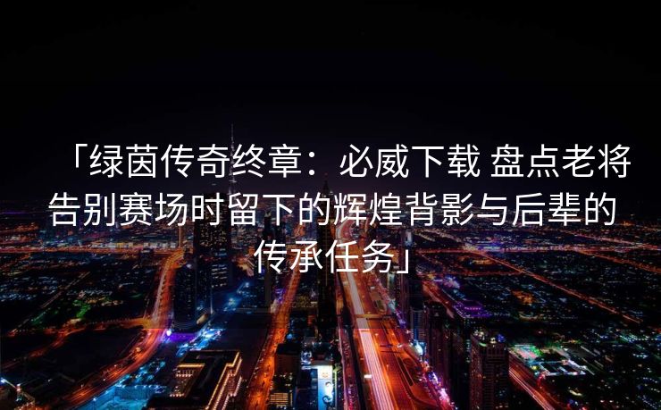 「绿茵传奇终章：必威下载 盘点老将告别赛场时留下的辉煌背影与后辈的传承任务」