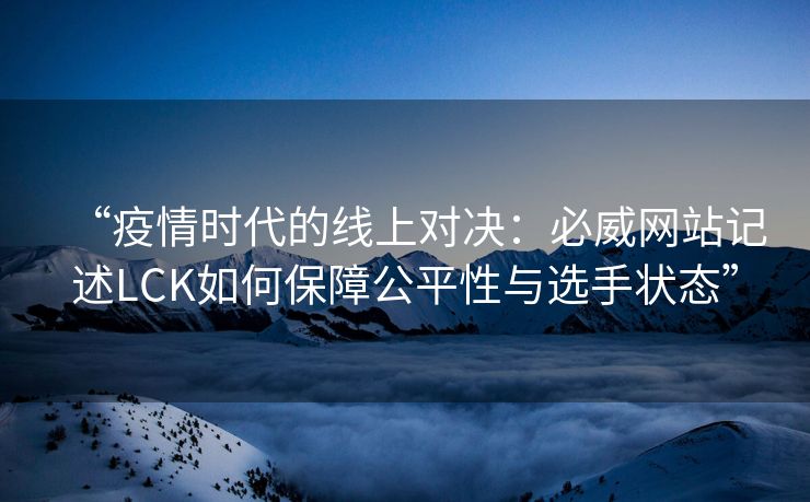 “疫情时代的线上对决：必威网站记述LCK如何保障公平性与选手状态”