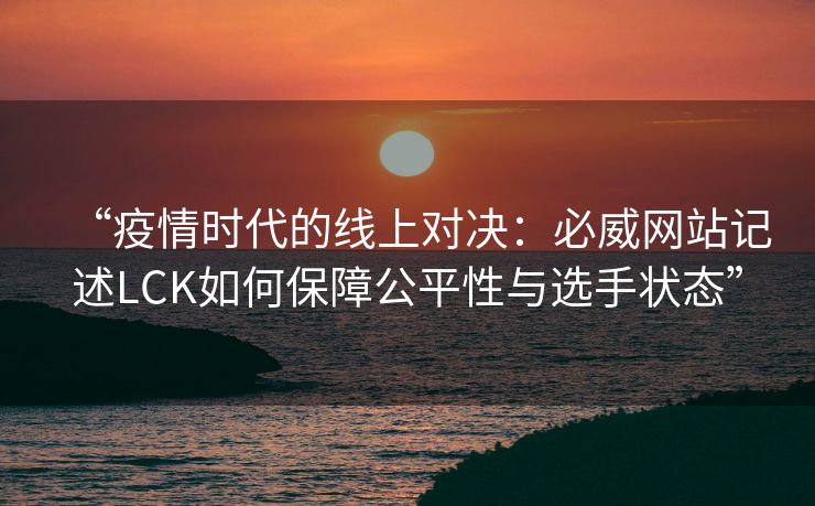 “疫情时代的线上对决：必威网站记述LCK如何保障公平性与选手状态”