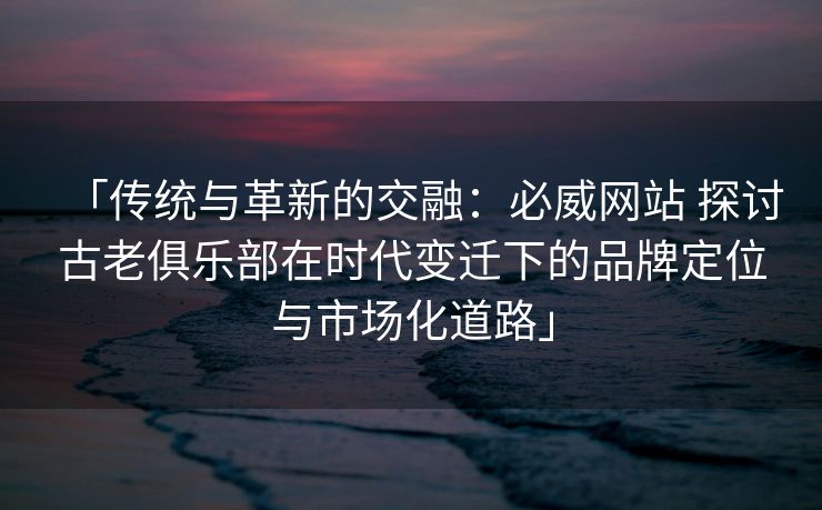「传统与革新的交融：必威网站 探讨古老俱乐部在时代变迁下的品牌定位与市场化道路」
