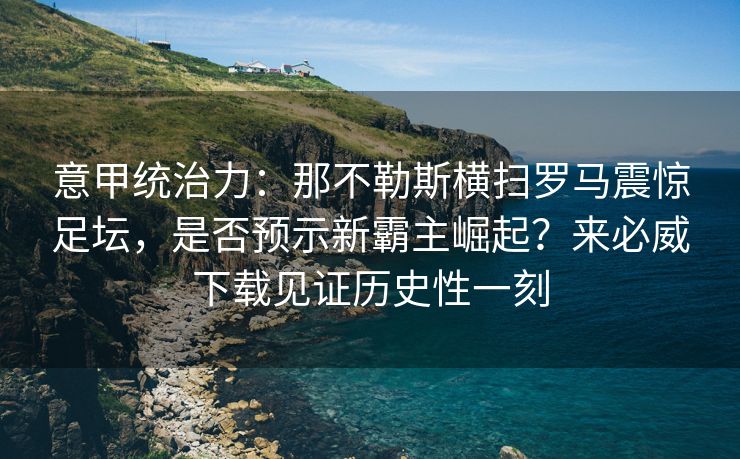 意甲统治力：那不勒斯横扫罗马震惊足坛，是否预示新霸主崛起？来必威下载见证历史性一刻
