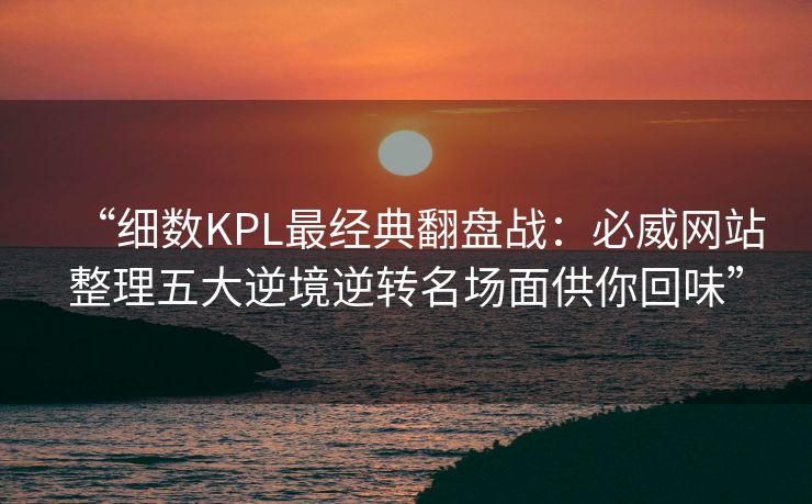 “细数KPL最经典翻盘战：必威网站整理五大逆境逆转名场面供你回味”