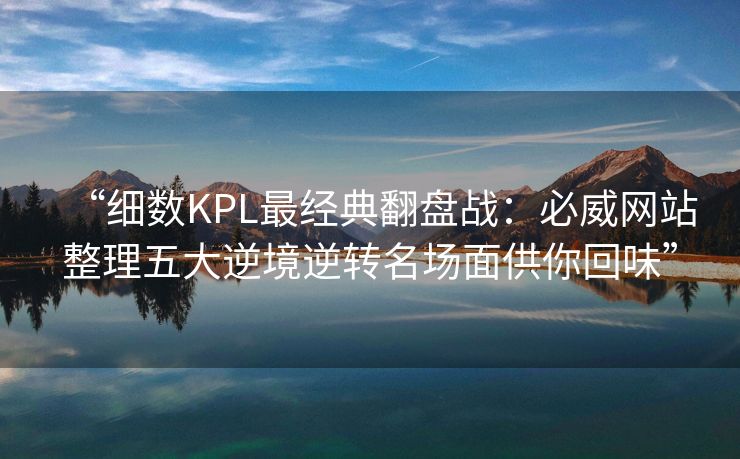 “细数KPL最经典翻盘战：必威网站整理五大逆境逆转名场面供你回味”