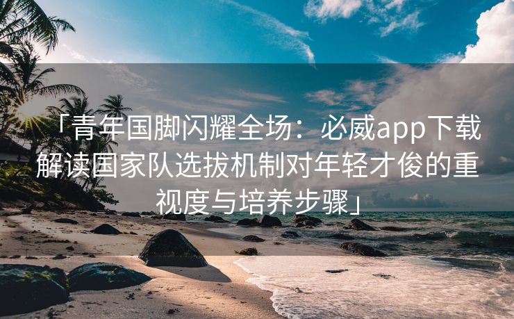 「青年国脚闪耀全场：必威app下载 解读国家队选拔机制对年轻才俊的重视度与培养步骤」