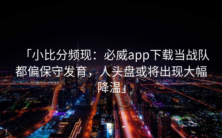「小比分频现：必威app下载当战队都偏保守发育，人头盘或将出现大幅降温」