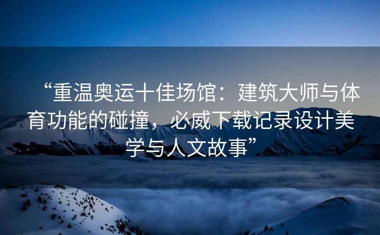“重温奥运十佳场馆：建筑大师与体育功能的碰撞，必威下载记录设计美学与人文故事”
