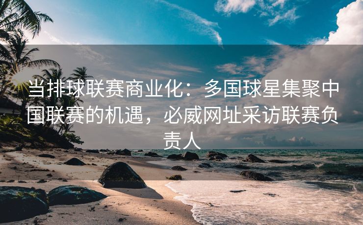 当排球联赛商业化：多国球星集聚中国联赛的机遇，必威网址采访联赛负责人