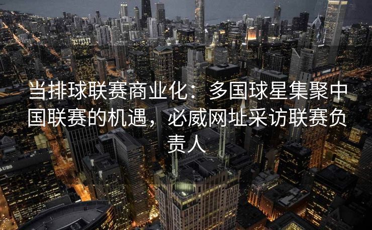 当排球联赛商业化：多国球星集聚中国联赛的机遇，必威网址采访联赛负责人
