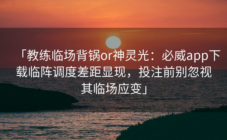 「教练临场背锅or神灵光：必威app下载临阵调度差距显现，投注前别忽视其临场应变」