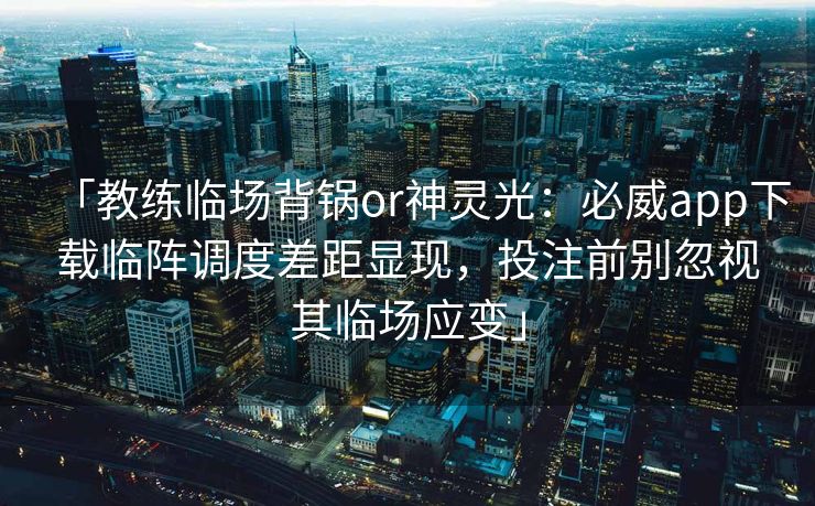 「教练临场背锅or神灵光：必威app下载临阵调度差距显现，投注前别忽视其临场应变」