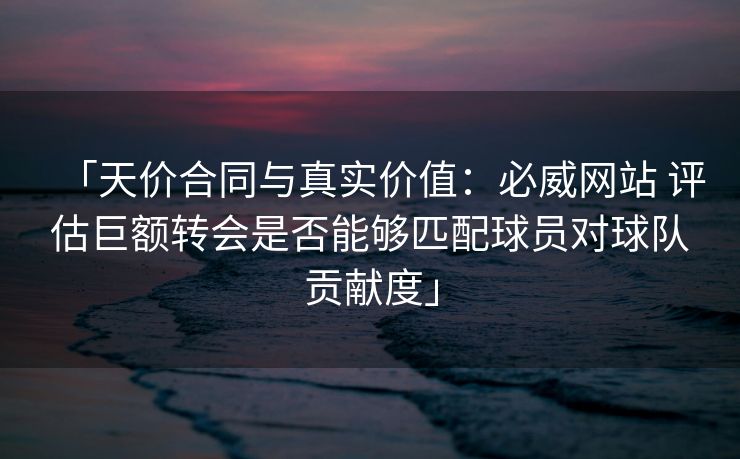 「天价合同与真实价值：必威网站 评估巨额转会是否能够匹配球员对球队贡献度」