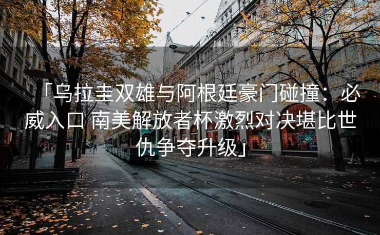 「乌拉圭双雄与阿根廷豪门碰撞：必威入口 南美解放者杯激烈对决堪比世仇争夺升级」