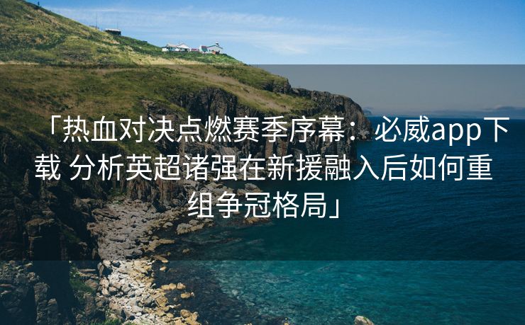 「热血对决点燃赛季序幕：必威app下载 分析英超诸强在新援融入后如何重组争冠格局」