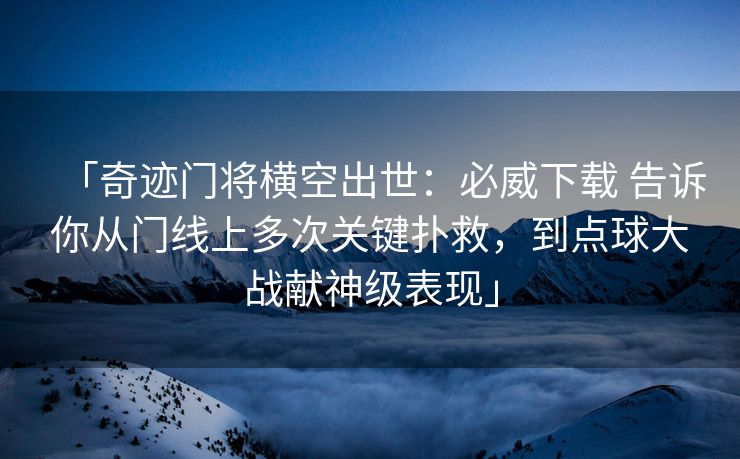 「奇迹门将横空出世：必威下载 告诉你从门线上多次关键扑救，到点球大战献神级表现」