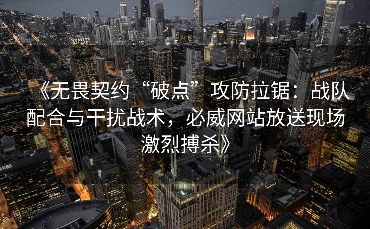 《无畏契约“破点”攻防拉锯：战队配合与干扰战术，必威网站放送现场激烈搏杀》