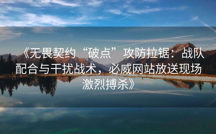 《无畏契约“破点”攻防拉锯：战队配合与干扰战术，必威网站放送现场激烈搏杀》
