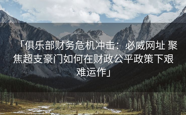 「俱乐部财务危机冲击：必威网址 聚焦超支豪门如何在财政公平政策下艰难运作」