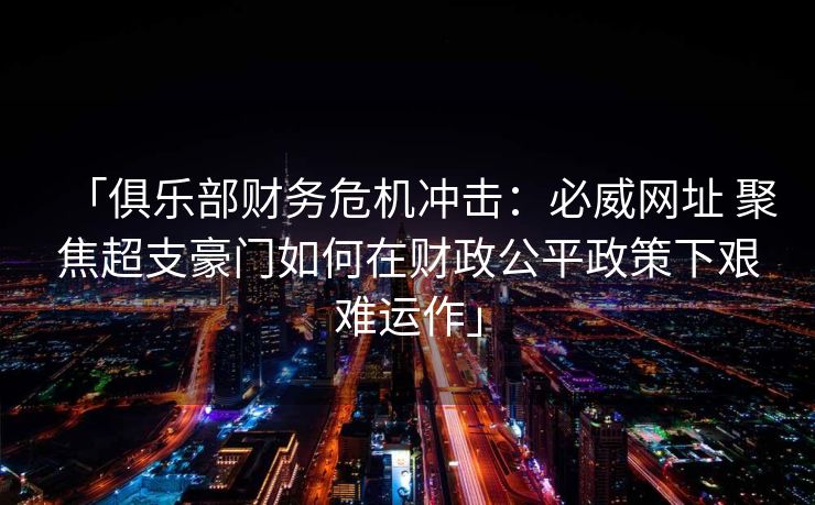 「俱乐部财务危机冲击：必威网址 聚焦超支豪门如何在财政公平政策下艰难运作」
