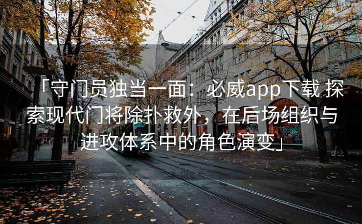 「守门员独当一面：必威app下载 探索现代门将除扑救外，在后场组织与进攻体系中的角色演变」
