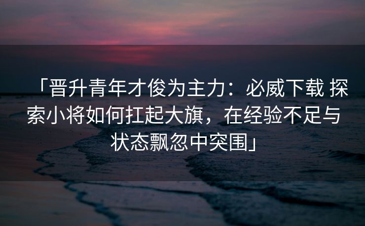 「晋升青年才俊为主力：必威下载 探索小将如何扛起大旗，在经验不足与状态飘忽中突围」