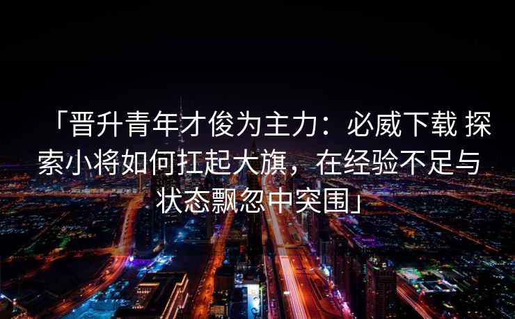 「晋升青年才俊为主力：必威下载 探索小将如何扛起大旗，在经验不足与状态飘忽中突围」