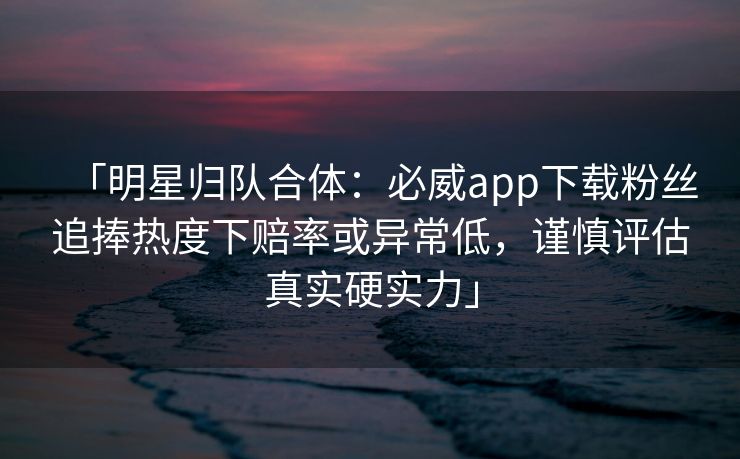 「明星归队合体：必威app下载粉丝追捧热度下赔率或异常低，谨慎评估真实硬实力」